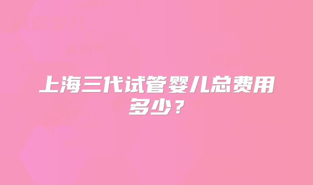 上海三代试管婴儿总费用多少？