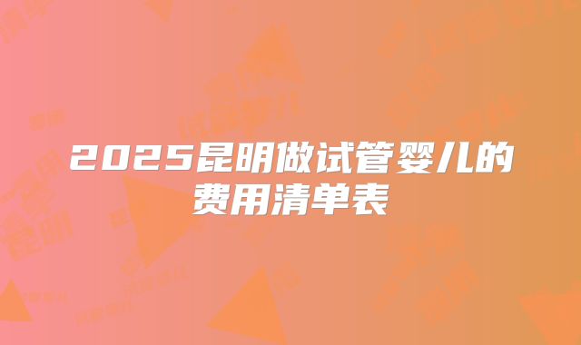 2025昆明做试管婴儿的费用清单表