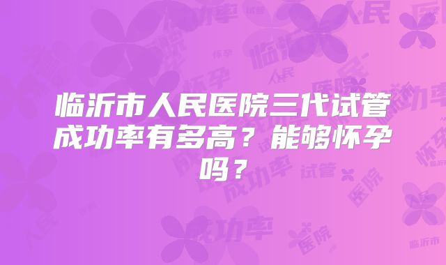 临沂市人民医院三代试管成功率有多高？能够怀孕吗？