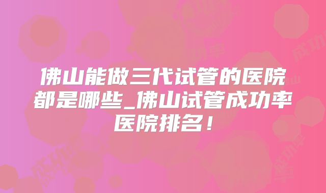 佛山能做三代试管的医院都是哪些_佛山试管成功率医院排名!