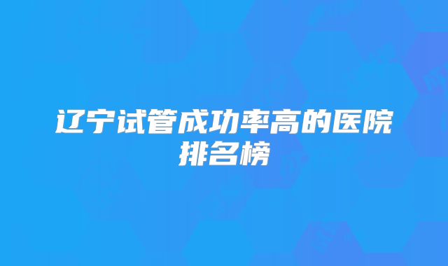 辽宁试管成功率高的医院排名榜