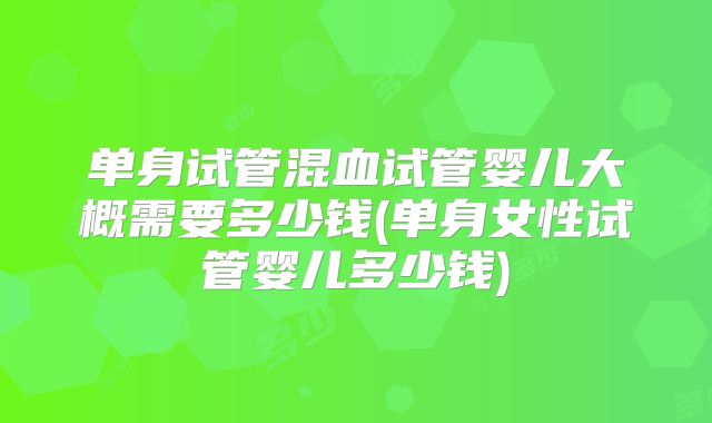 单身试管混血试管婴儿大概需要多少钱(单身女性试管婴儿多少钱)