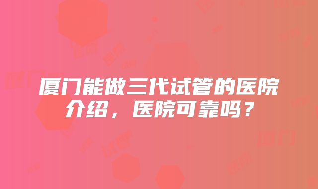 厦门能做三代试管的医院介绍,医院可靠吗?