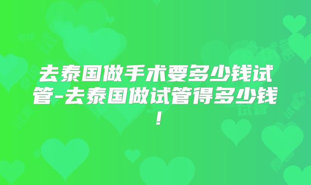 去泰国做手术要多少钱试管-去泰国做试管得多少钱！