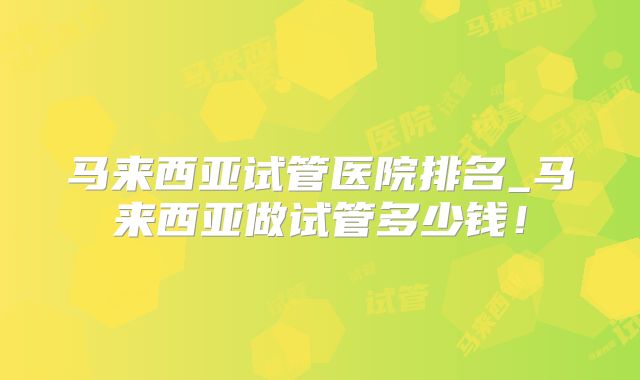 马来西亚试管医院排名_马来西亚做试管多少钱!