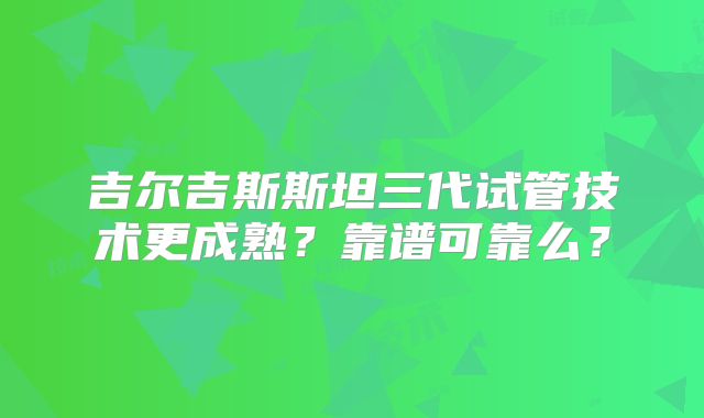 吉尔吉斯斯坦三代试管技术更成熟？靠谱可靠么？