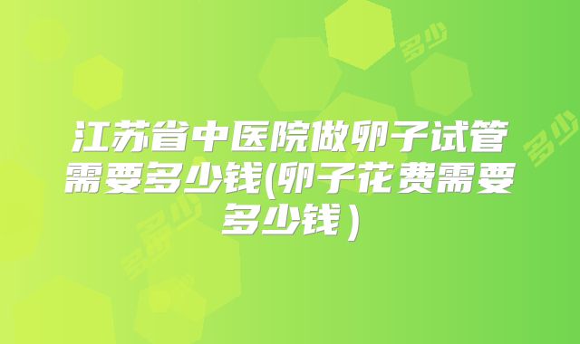 江苏省中医院做卵子试管需要多少钱(卵子花费需要多少钱)