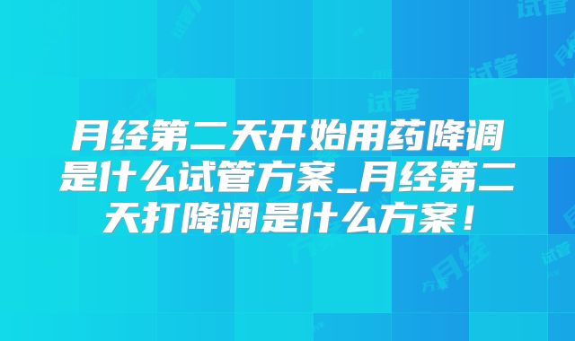 月经第二天开始用药降调是什么试管方案_月经第二天打降调是什么方案！