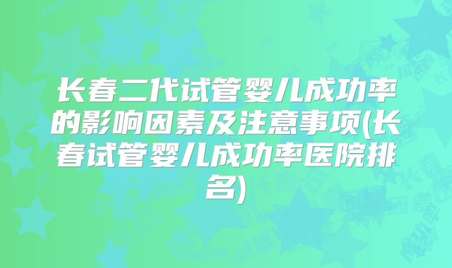 长春二代试管婴儿成功率的影响因素及注意事项(长春试管婴儿成功率医院排名)