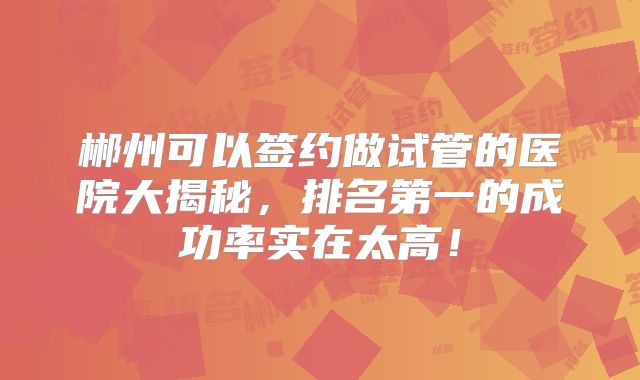 郴州可以签约做试管的医院大揭秘，排名第一的成功率实在太高！