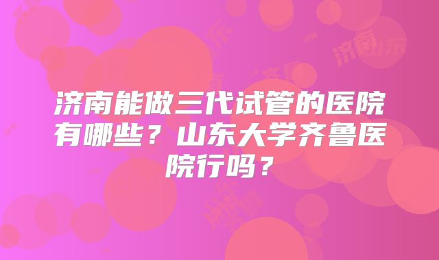 济南能做三代试管的医院有哪些?山东大学齐鲁医院行吗?