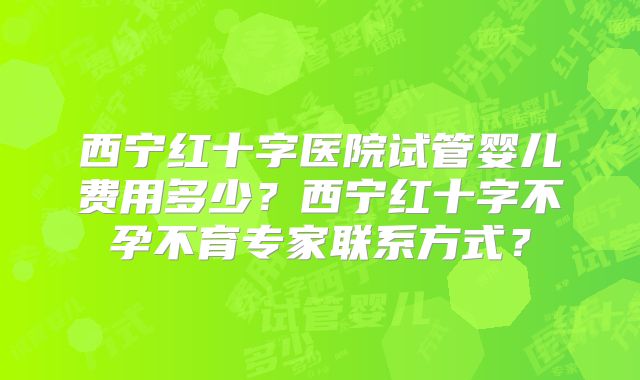 西宁红十字医院试管婴儿费用多少？西宁红十字不孕不育专家联系方式？