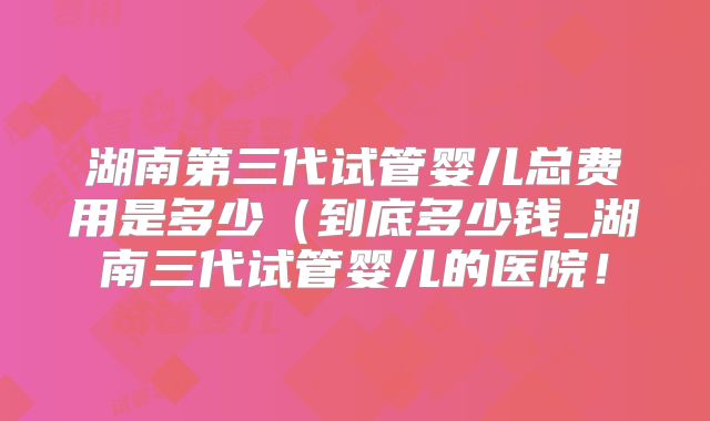 湖南第三代试管婴儿总费用是多少（到底多少钱_湖南三代试管婴儿的医院！