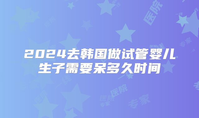 2024去韩国做试管婴儿生子需要呆多久时间