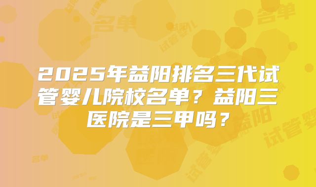 2025年益阳排名三代试管婴儿院校名单?益阳三医院是三甲吗?