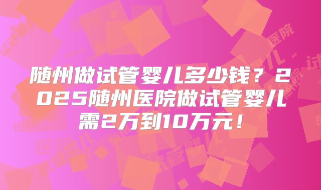 随州做试管婴儿多少钱？2025随州医院做试管婴儿需2万到10万元！