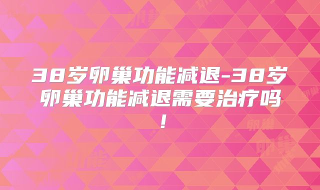 38岁卵巢功能减退-38岁卵巢功能减退需要治疗吗！