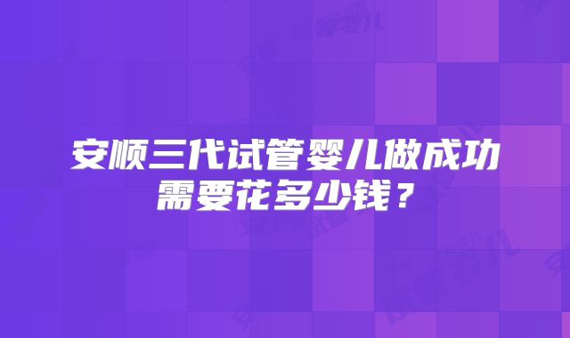 安顺三代试管婴儿做成功需要花多少钱？