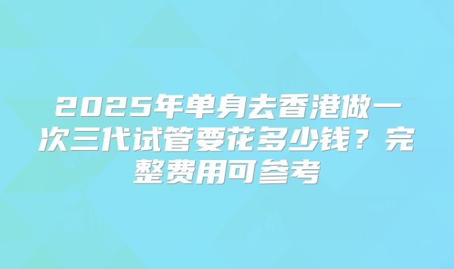 2025年单身去香港做一次三代试管要花多少钱？完整费用可参考