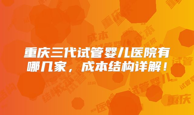 重庆三代试管婴儿医院有哪几家，成本结构详解！