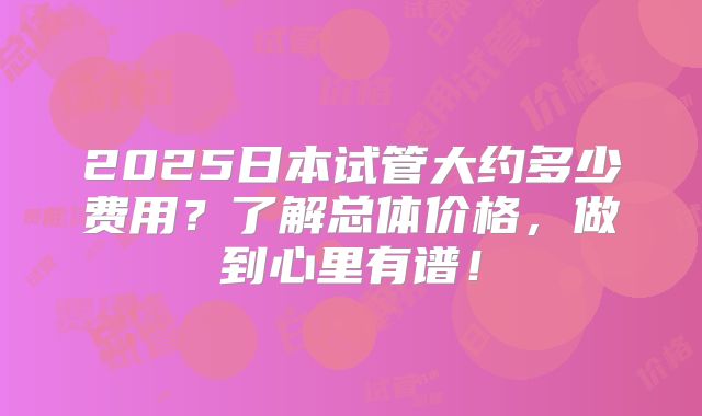 2025日本试管大约多少费用?了解总体价格,做到心里有谱!