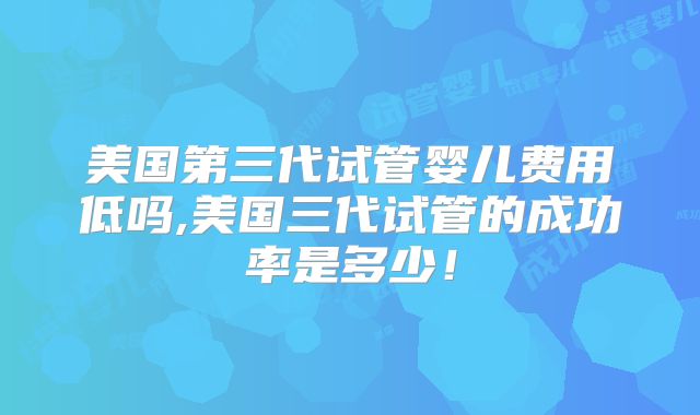 美国第三代试管婴儿费用低吗,美国三代试管的成功率是多少!