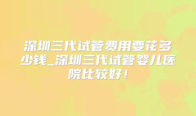 深圳三代试管费用要花多少钱_深圳三代试管婴儿医院比较好！