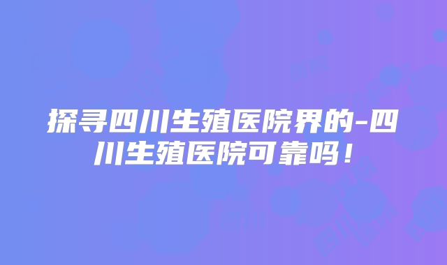 探寻四川生殖医院界的-四川生殖医院可靠吗!