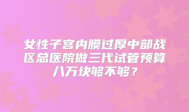 女性子宫内膜过厚中部战区总医院做三代试管预算八万块够不够?