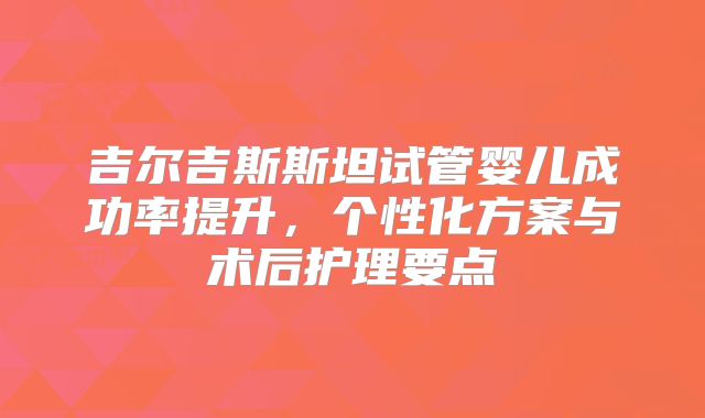 吉尔吉斯斯坦试管婴儿成功率提升，个性化方案与术后护理要点
