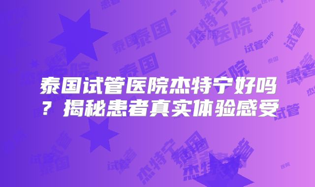 泰国试管医院杰特宁好吗?揭秘患者真实体验感受