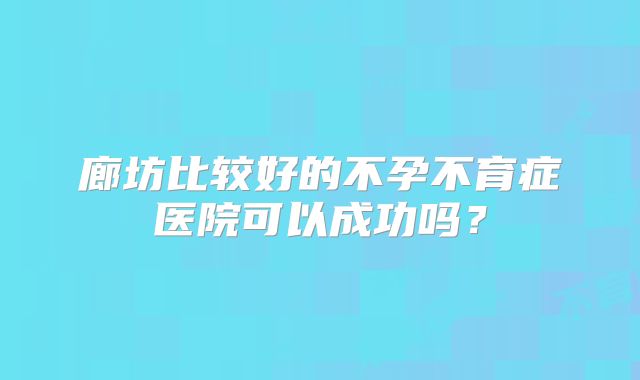 廊坊比较好的不孕不育症医院可以成功吗?