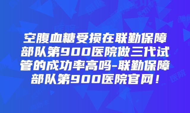 空腹血糖受损在联勤保障部队第900医院做三代试管的成功率高吗-联勤保障部队第900医院官网!