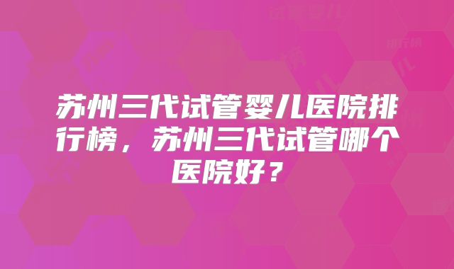 苏州三代试管婴儿医院排行榜，苏州三代试管哪个医院好？