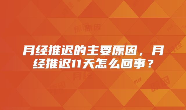 月经推迟的主要原因,月经推迟11天怎么回事?