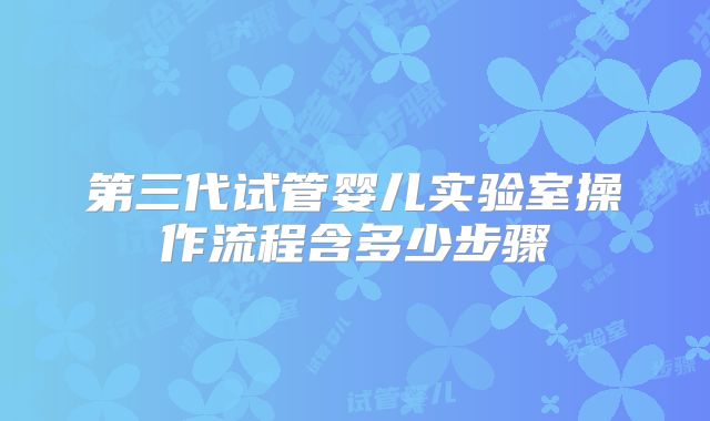 第三代试管婴儿实验室操作流程含多少步骤