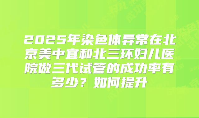 2025年染色体异常在北京美中宜和北三环妇儿医院做三代试管的成功率有多少?如何提升