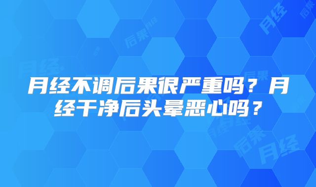 月经不调后果很严重吗？月经干净后头晕恶心吗？