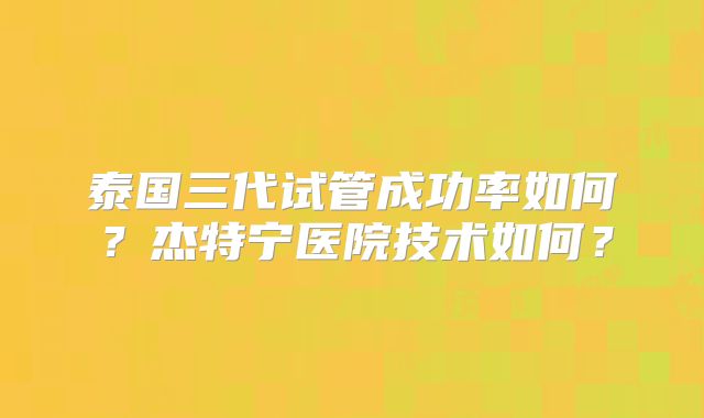 泰国三代试管成功率如何？杰特宁医院技术如何？