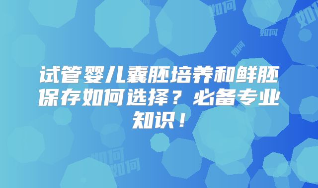 试管婴儿囊胚培养和鲜胚保存如何选择？必备专业知识！