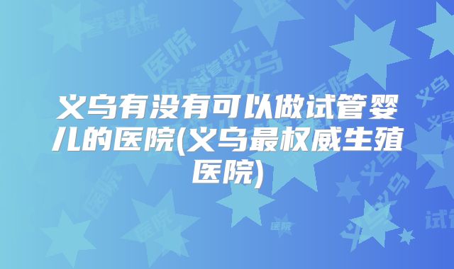 义乌有没有可以做试管婴儿的医院(义乌最权威生殖医院)