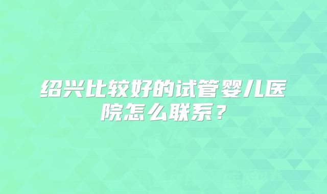 绍兴比较好的试管婴儿医院怎么联系？