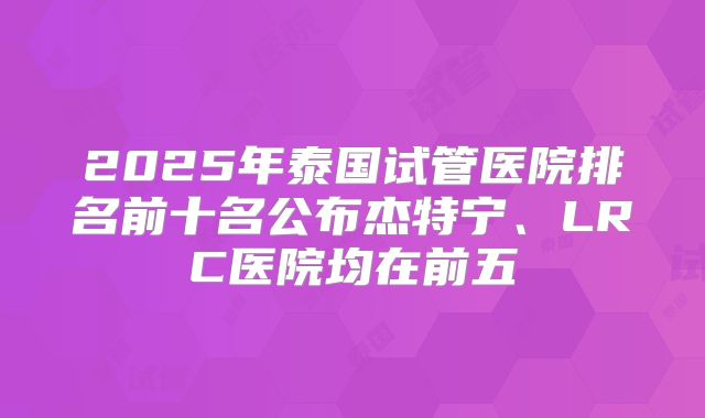 2025年泰国试管医院排名前十名公布杰特宁、LRC医院均在前五