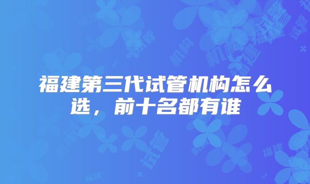 福建第三代试管机构怎么选,前十名都有谁