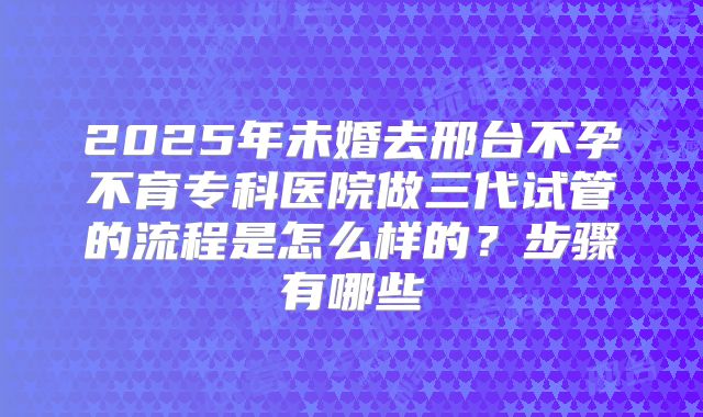 2025年未婚去邢台不孕不育专科医院做三代试管的流程是怎么样的?步骤有哪些