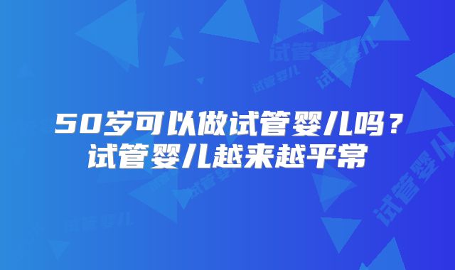 50岁可以做试管婴儿吗？试管婴儿越来越平常