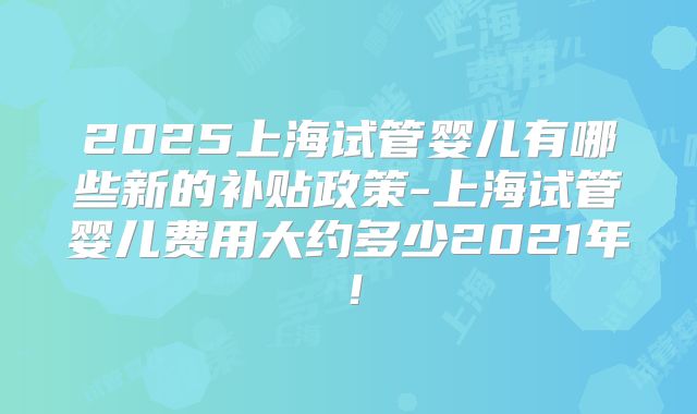 2025上海试管婴儿有哪些新的补贴政策-上海试管婴儿费用大约多少2021年!