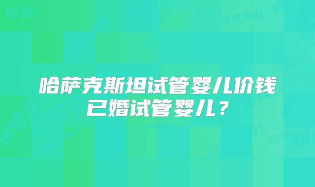 哈萨克斯坦试管婴儿价钱已婚试管婴儿？