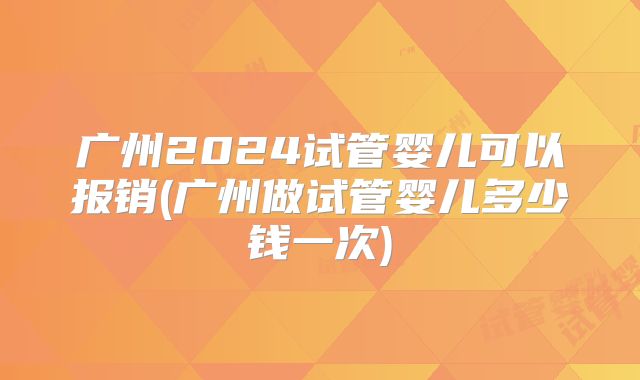 广州2024试管婴儿可以报销(广州做试管婴儿多少钱一次)