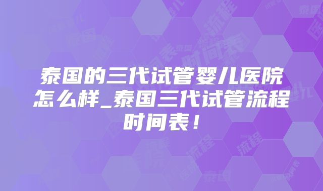 泰国的三代试管婴儿医院怎么样_泰国三代试管流程时间表！